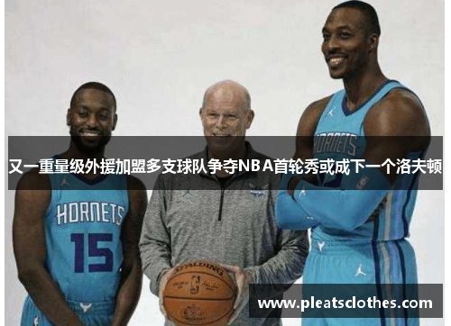 又一重量级外援加盟多支球队争夺NBA首轮秀或成下一个洛夫顿